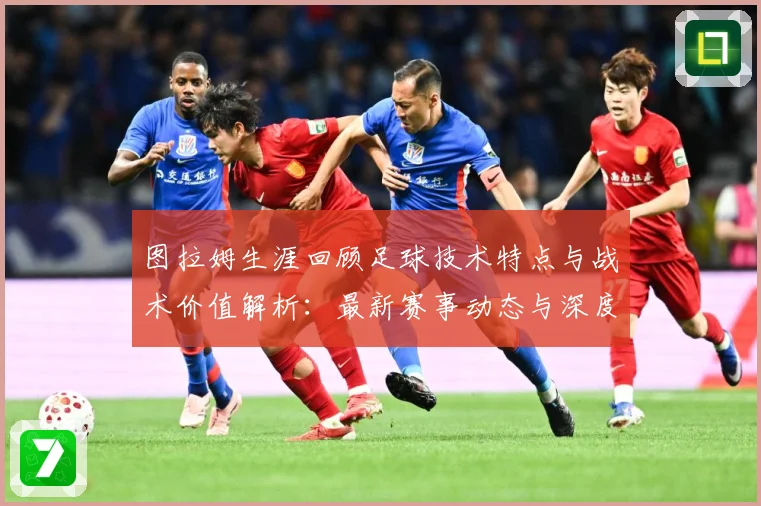 图拉姆生涯回顾足球技术特点与战术价值解析：最新赛事动态与深度分析