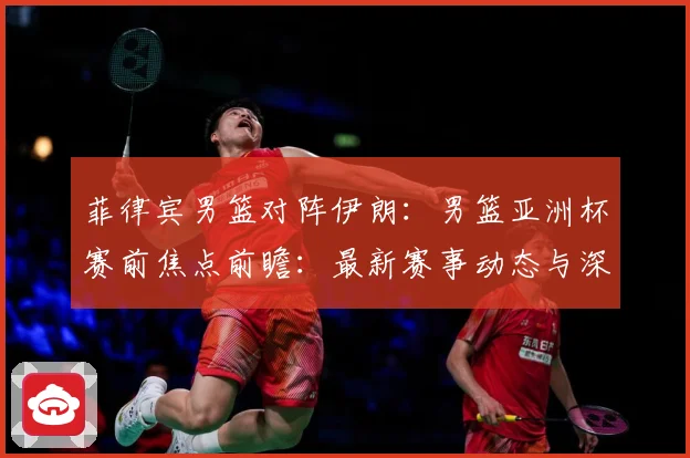 菲律宾男篮对阵伊朗：男篮亚洲杯赛前焦点前瞻：最新赛事动态与深度分析