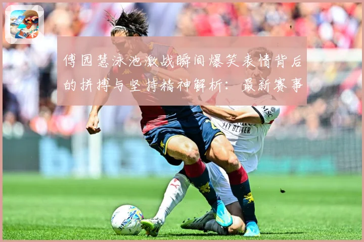 傅园慧泳池激战瞬间爆笑表情背后的拼搏与坚持精神解析：最新赛事动态与深度分析
