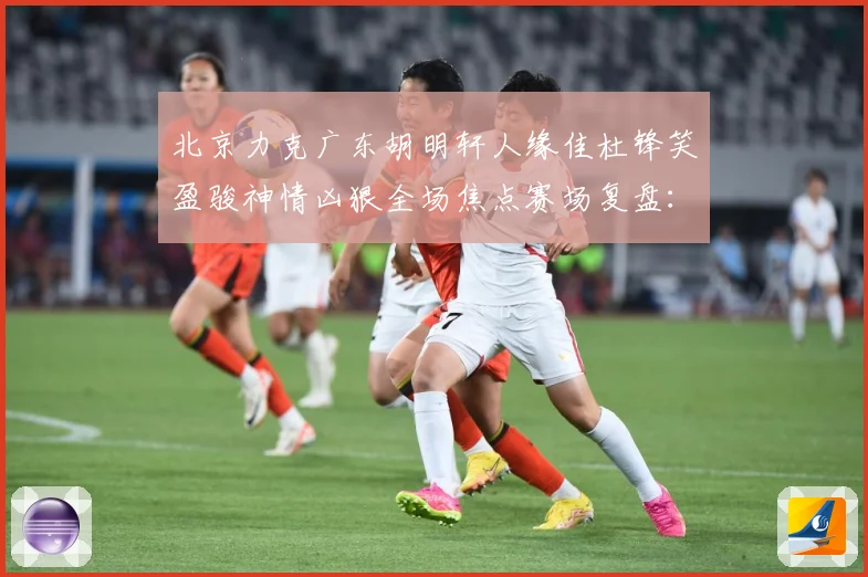 北京力克广东胡明轩人缘佳杜锋笑盈骏神情凶狠全场焦点赛场复盘：最新赛事动态与深度分析