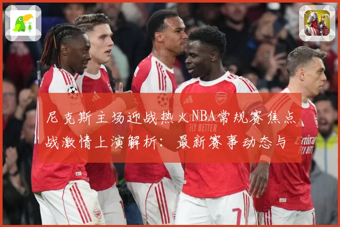 尼克斯主场迎战热火NBA常规赛焦点战激情上演解析：最新赛事动态与深度分析