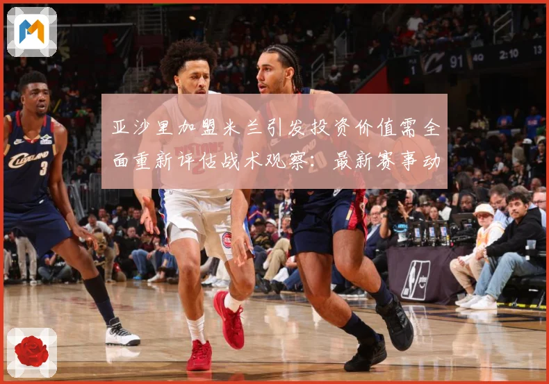 亚沙里加盟米兰引发投资价值需全面重新评估战术观察：最新赛事动态与深度分析