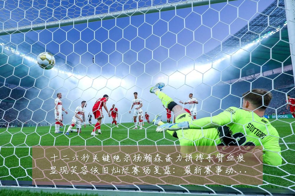 十二六秒关键绝杀杨瀚森奋力拼搏手臂血痕显现笑容依旧灿烂赛场复盘:最新赛事动态与深度分析